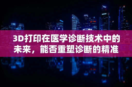 3D打印在医学诊断技术中的未来，能否重塑诊断的精准与效率？
