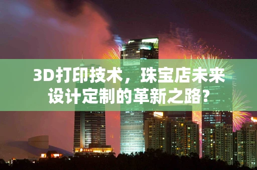 3D打印技术，珠宝店未来设计定制的革新之路？