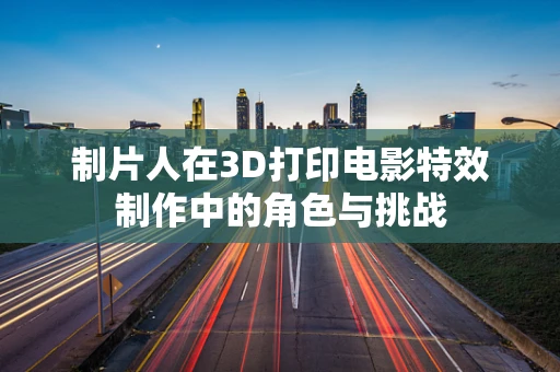 制片人在3D打印电影特效制作中的角色与挑战