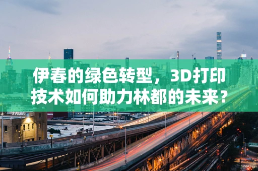 伊春的绿色转型，3D打印技术如何助力林都的未来？