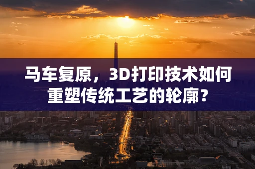 马车复原，3D打印技术如何重塑传统工艺的轮廓？