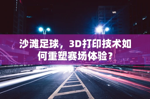 沙滩足球，3D打印技术如何重塑赛场体验？