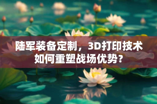 陆军装备定制，3D打印技术如何重塑战场优势？