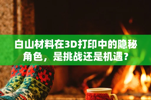 白山材料在3D打印中的隐秘角色，是挑战还是机遇？