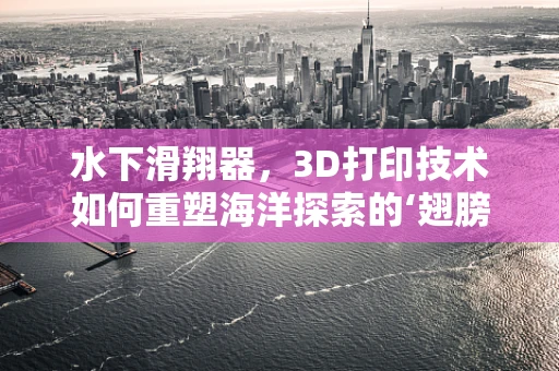 水下滑翔器，3D打印技术如何重塑海洋探索的‘翅膀’？