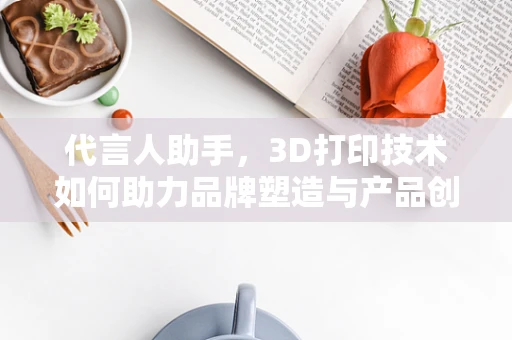 代言人助手，3D打印技术如何助力品牌塑造与产品创新？