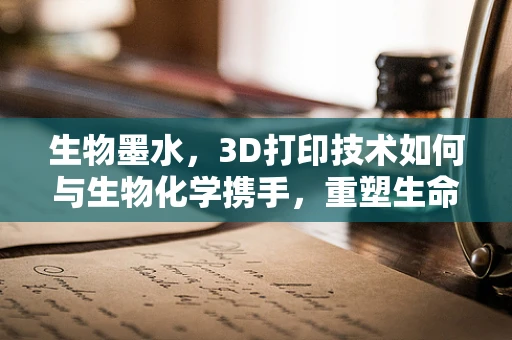 生物墨水，3D打印技术如何与生物化学携手，重塑生命制造新篇章？