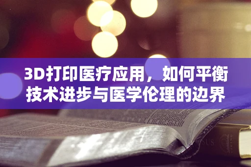 3D打印医疗应用，如何平衡技术进步与医学伦理的边界？