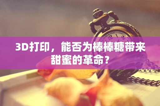 3D打印，能否为棒棒糖带来甜蜜的革命？