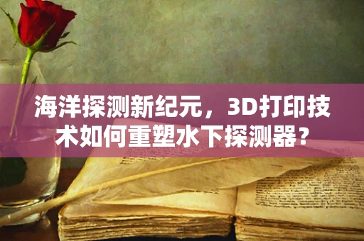 海洋探测新纪元，3D打印技术如何重塑水下探测器？