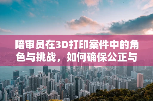 陪审员在3D打印案件中的角色与挑战，如何确保公正与透明？