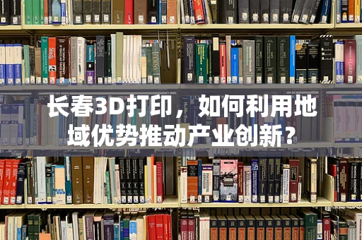 长春3D打印，如何利用地域优势推动产业创新？