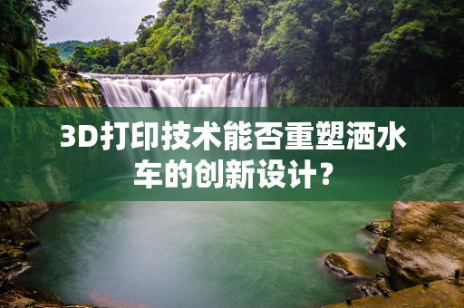 3D打印技术能否重塑洒水车的创新设计？