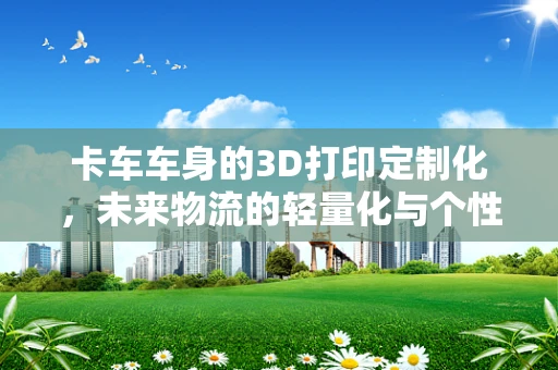 卡车车身的3D打印定制化，未来物流的轻量化与个性化趋势？