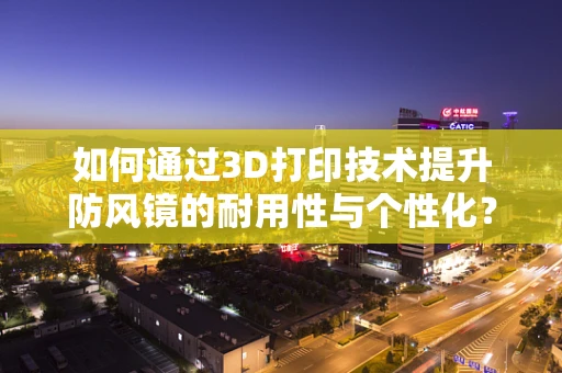 如何通过3D打印技术提升防风镜的耐用性与个性化？