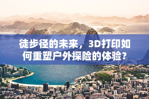 徒步径的未来，3D打印如何重塑户外探险的体验？