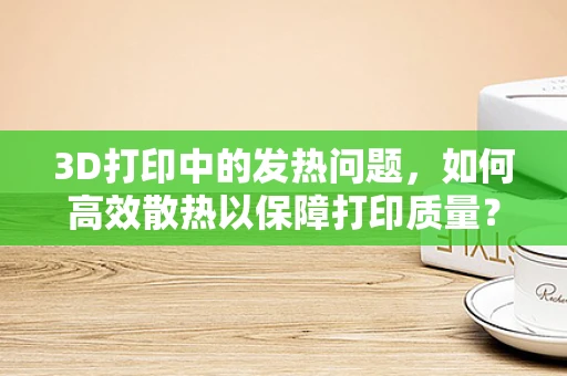 3D打印中的发热问题，如何高效散热以保障打印质量？