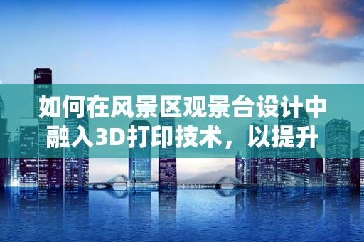 如何在风景区观景台设计中融入3D打印技术，以提升游客体验？