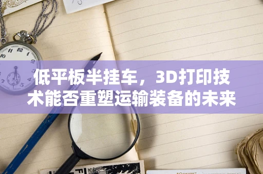 低平板半挂车，3D打印技术能否重塑运输装备的未来？