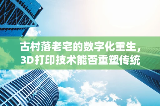 古村落老宅的数字化重生，3D打印技术能否重塑传统建筑之美？