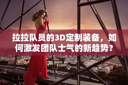 拉拉队员的3D定制装备，如何激发团队士气的新趋势？