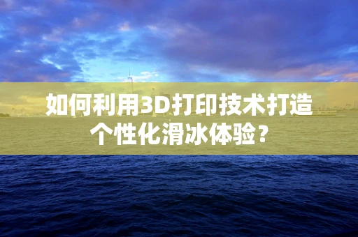 如何利用3D打印技术打造个性化滑冰体验？