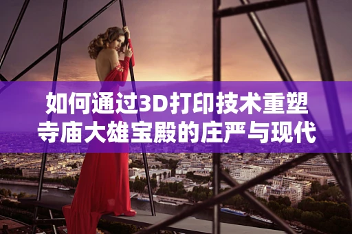 如何通过3D打印技术重塑寺庙大雄宝殿的庄严与现代感？