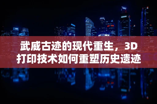 武威古迹的现代重生，3D打印技术如何重塑历史遗迹？