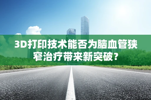 3D打印技术能否为脑血管狭窄治疗带来新突破？