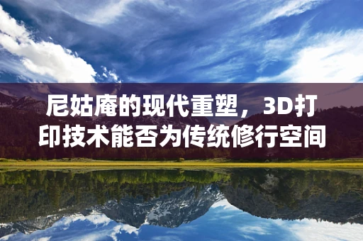 尼姑庵的现代重塑，3D打印技术能否为传统修行空间带来新生命？