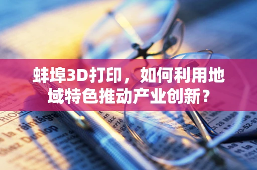 蚌埠3D打印，如何利用地域特色推动产业创新？