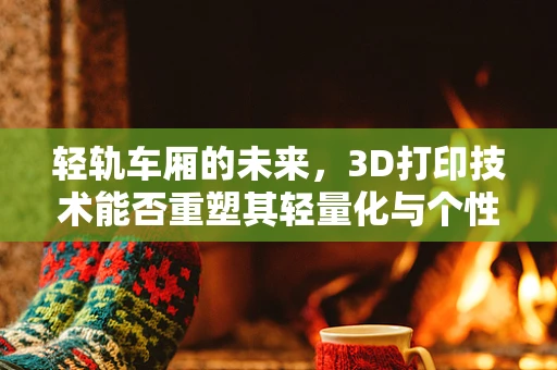 轻轨车厢的未来，3D打印技术能否重塑其轻量化与个性化设计？