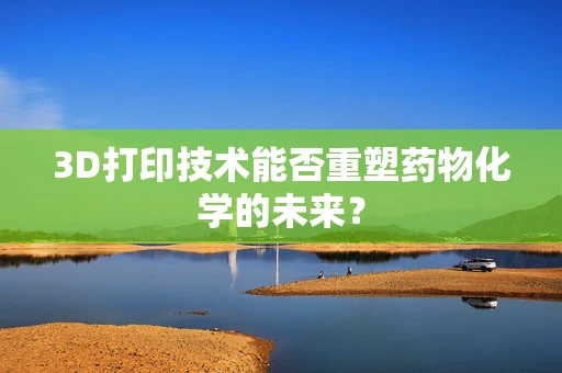 3D打印技术能否重塑药物化学的未来？