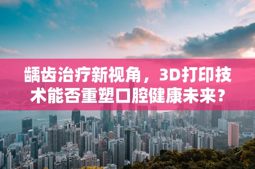 龋齿治疗新视角，3D打印技术能否重塑口腔健康未来？