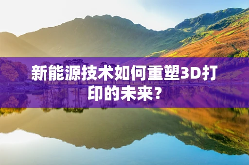新能源技术如何重塑3D打印的未来？