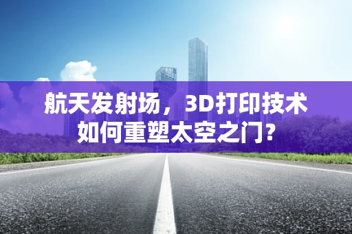 航天发射场，3D打印技术如何重塑太空之门？