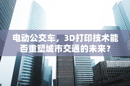 电动公交车，3D打印技术能否重塑城市交通的未来？