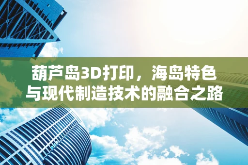 葫芦岛3D打印，海岛特色与现代制造技术的融合之路