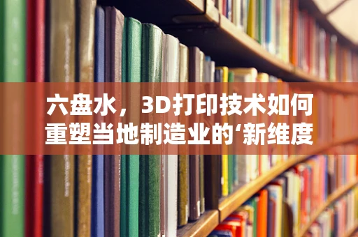 六盘水，3D打印技术如何重塑当地制造业的‘新维度’？