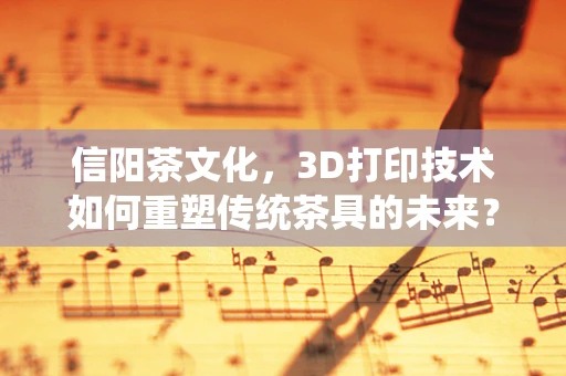 信阳茶文化，3D打印技术如何重塑传统茶具的未来？