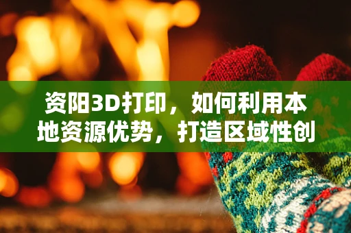 资阳3D打印，如何利用本地资源优势，打造区域性创新高地？