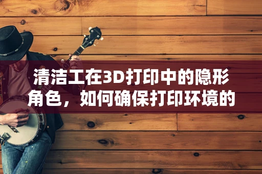 清洁工在3D打印中的隐形角色，如何确保打印环境的洁净无尘？