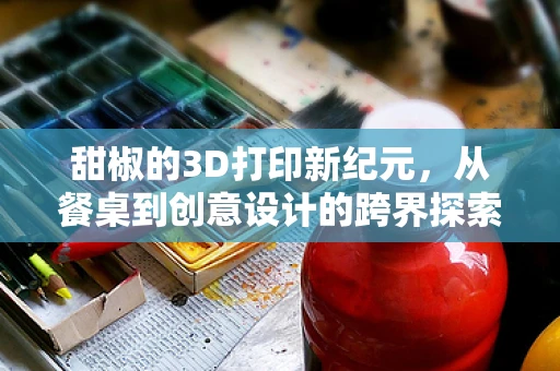 甜椒的3D打印新纪元，从餐桌到创意设计的跨界探索？