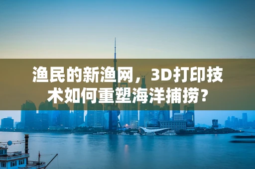 渔民的新渔网，3D打印技术如何重塑海洋捕捞？