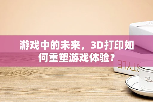 游戏中的未来，3D打印如何重塑游戏体验？