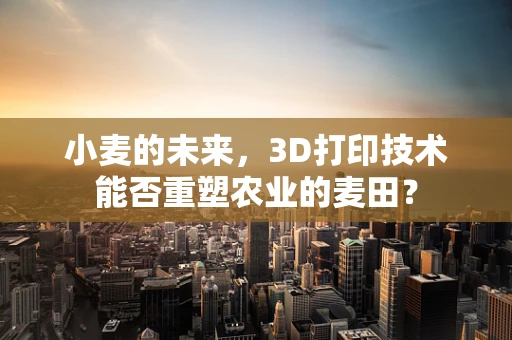 小麦的未来，3D打印技术能否重塑农业的麦田？