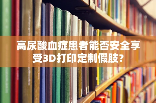 高尿酸血症患者能否安全享受3D打印定制假肢？