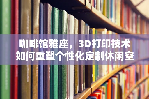 咖啡馆雅座，3D打印技术如何重塑个性化定制休闲空间？