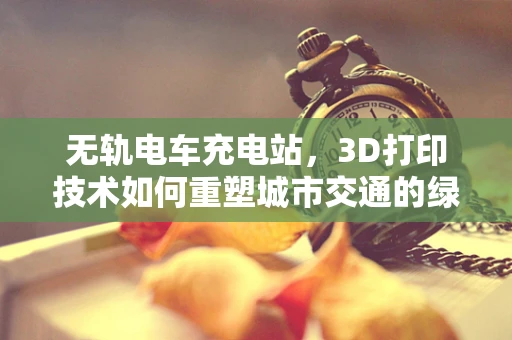无轨电车充电站，3D打印技术如何重塑城市交通的绿色动脉？