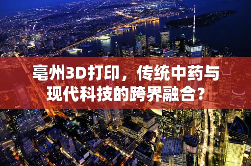 亳州3D打印，传统中药与现代科技的跨界融合？